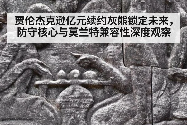 贾伦杰克逊亿元续约灰熊锁定未来，防守核心与莫兰特兼容性深度观察