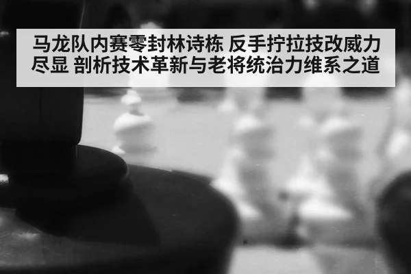 马龙队内赛零封林诗栋 反手拧拉技改威力尽显 剖析技术革新与老将统治力维系之道