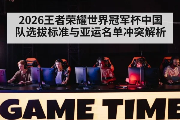 2026王者荣耀世界冠军杯中国队选拔标准与亚运名单冲突解析