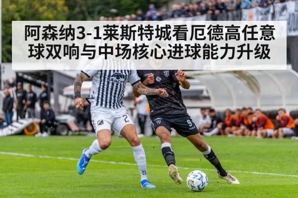 阿森纳3-1莱斯特城看厄德高任意球双响与中场核心进球能力升级